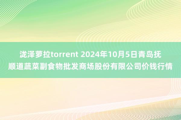 泷泽萝拉torrent 2024年10月5日青岛抚顺道蔬菜副食物批发商场股份有限公司价钱行情