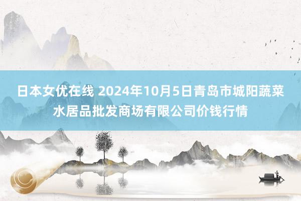 日本女优在线 2024年10月5日青岛市城阳蔬菜水居品批发商场有限公司价钱行情