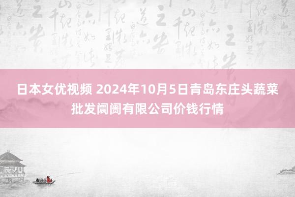 日本女优视频 2024年10月5日青岛东庄头蔬菜批发阛阓有限公司价钱行情