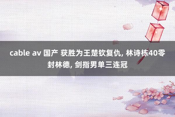 cable av 国产 获胜为王楚钦复仇， 林诗栋40零封林德， 剑指男单三连冠