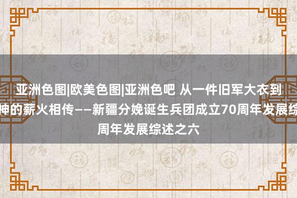 亚洲色图|欧美色图|亚洲色吧 从一件旧军大衣到兵团精神的薪火相传——新疆分娩诞生兵团成立70周年发展综述之六