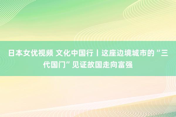 日本女优视频 文化中国行丨这座边境城市的“三代国门”见证故国走向富强