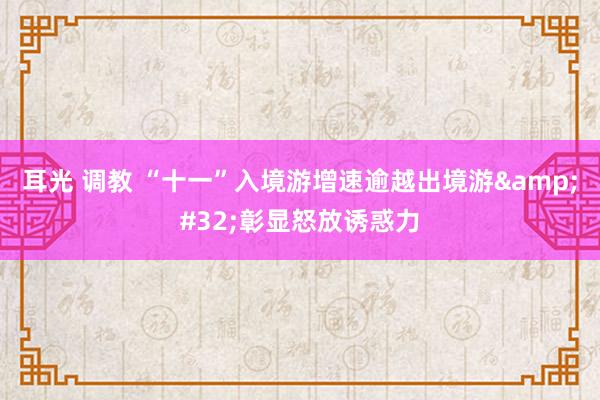 耳光 调教 “十一”入境游增速逾越出境游&#32;彰显怒放诱惑力