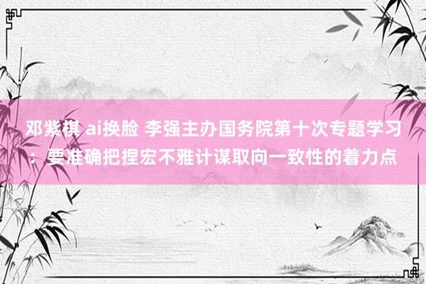 邓紫棋 ai换脸 李强主办国务院第十次专题学习：要准确把捏宏不雅计谋取向一致性的着力点