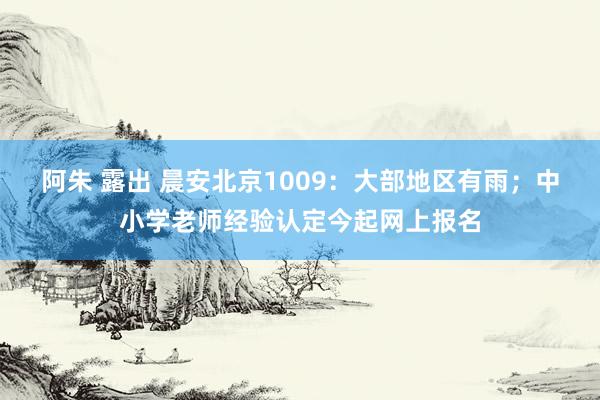 阿朱 露出 晨安北京1009：大部地区有雨；中小学老师经验认定今起网上报名