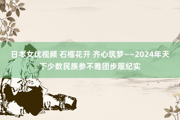 日本女优视频 石榴花开 齐心筑梦——2024年天下少数民族参不雅团步履纪实