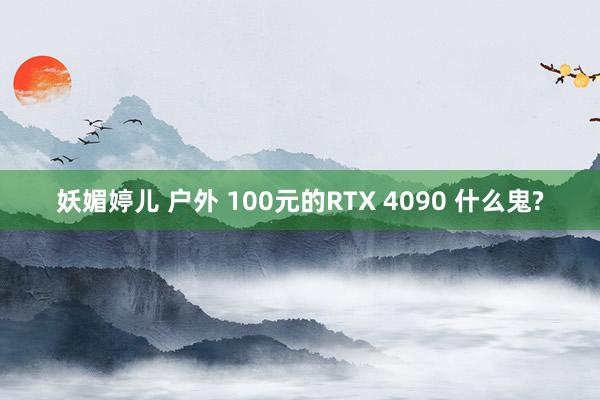 妖媚婷儿 户外 100元的RTX 4090 什么鬼?