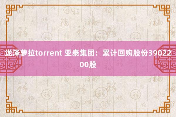 泷泽萝拉torrent 亚泰集团：累计回购股份3902200股