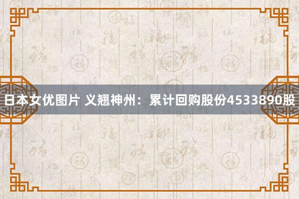 日本女优图片 义翘神州：累计回购股份4533890股