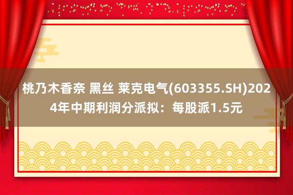 桃乃木香奈 黑丝 莱克电气(603355.SH)2024年中期利润分派拟：每股派1.5元