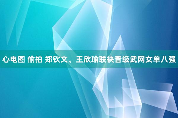 心电图 偷拍 郑钦文、王欣瑜联袂晋级武网女单八强