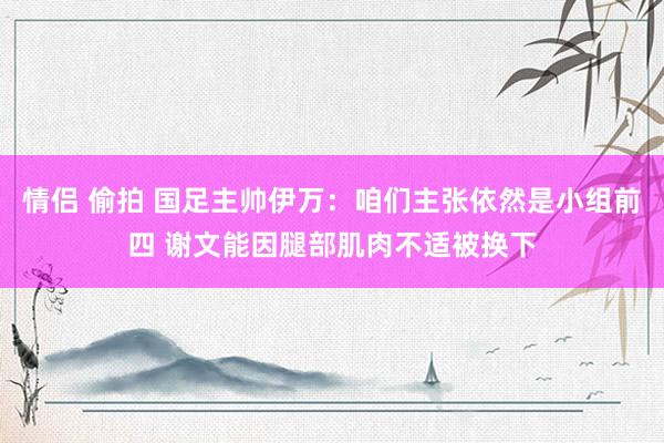 情侣 偷拍 国足主帅伊万：咱们主张依然是小组前四 谢文能因腿部肌肉不适被换下