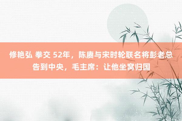 修艳弘 拳交 52年，陈赓与宋时轮联名将彭老总告到中央，毛主席：让他坐窝归国