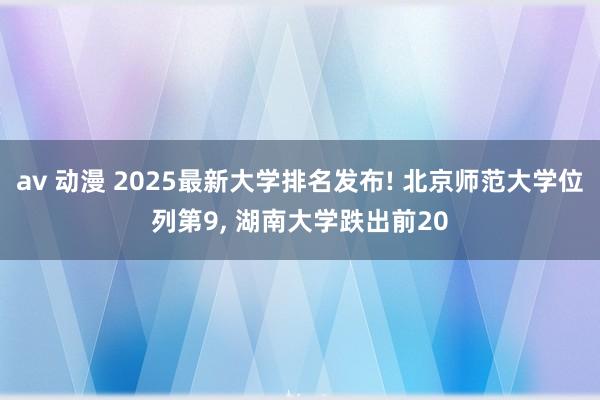 av 动漫 2025最新大学排名发布! 北京师范大学位列第9， 湖南大学跌出前20