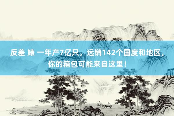 反差 婊 一年产7亿只，远销142个国度和地区，你的箱包可能来自这里！