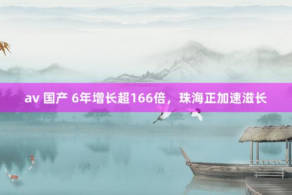 av 国产 6年增长超166倍，珠海正加速滋长