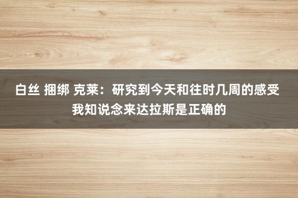 白丝 捆绑 克莱：研究到今天和往时几周的感受 我知说念来达拉斯是正确的