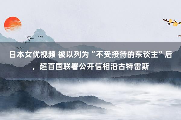 日本女优视频 被以列为“不受接待的东谈主”后，超百国联署公开信相沿古特雷斯