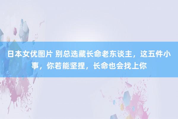 日本女优图片 别总选藏长命老东谈主，这五件小事，你若能坚捏，长命也会找上你