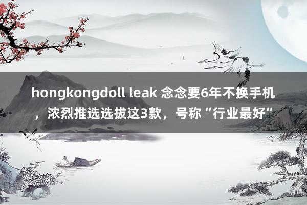 hongkongdoll leak 念念要6年不换手机，浓烈推选选拔这3款，号称“行业最好”