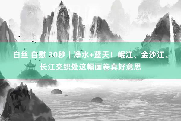 白丝 自慰 30秒｜净水+蓝天！岷江、金沙江、长江交织处这幅画卷真好意思