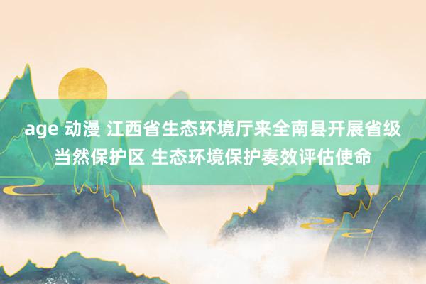 age 动漫 江西省生态环境厅来全南县开展省级当然保护区 生态环境保护奏效评估使命