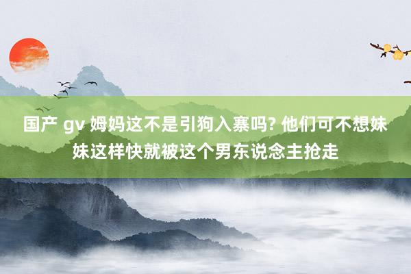 国产 gv 姆妈这不是引狗入寨吗? 他们可不想妹妹这样快就被这个男东说念主抢走