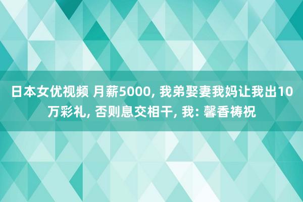 日本女优视频 月薪5000， 我弟娶妻我妈让我出10万彩礼， 否则息交相干， 我: 馨香祷祝