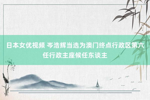 日本女优视频 岑浩辉当选为澳门终点行政区第六任行政主座候任东谈主