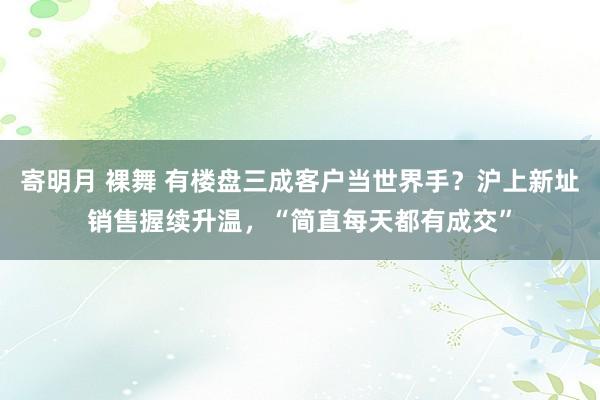 寄明月 裸舞 有楼盘三成客户当世界手？沪上新址销售握续升温，“简直每天都有成交”