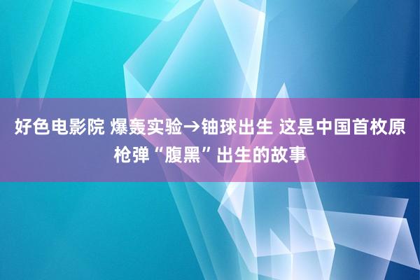 好色电影院 爆轰实验→铀球出生 这是中国首枚原枪弹“腹黑”出生的故事