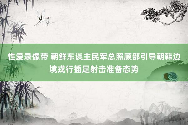 性爱录像带 朝鲜东谈主民军总照顾部引导朝韩边境戎行插足射击准备态势