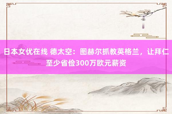 日本女优在线 德太空：图赫尔抓教英格兰，让拜仁至少省俭300万欧元薪资