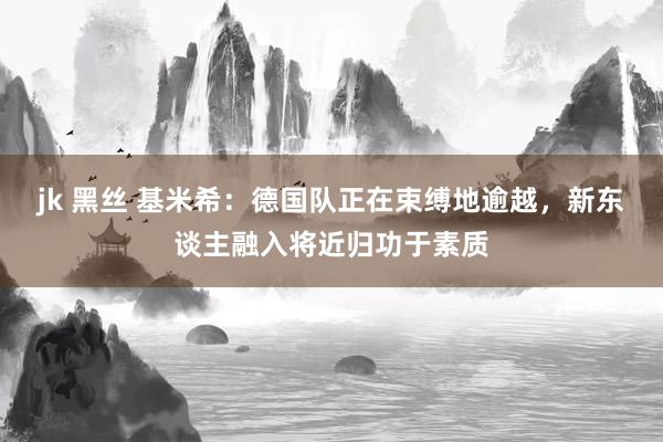 jk 黑丝 基米希：德国队正在束缚地逾越，新东谈主融入将近归功于素质