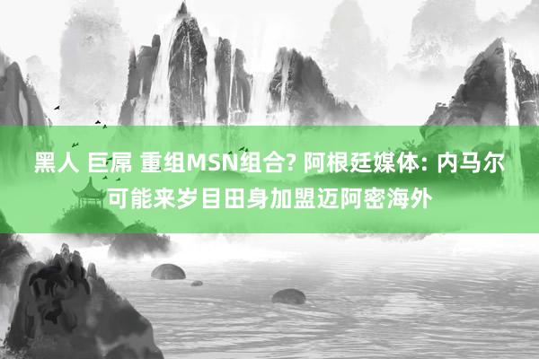 黑人 巨屌 重组MSN组合? 阿根廷媒体: 内马尔可能来岁目田身加盟迈阿密海外