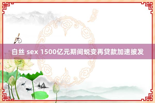 白丝 sex 1500亿元期间蜕变再贷款加速披发