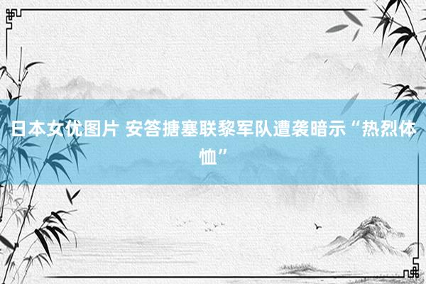 日本女优图片 安答搪塞联黎军队遭袭暗示“热烈体恤”