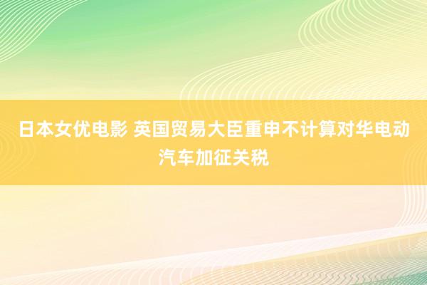 日本女优电影 英国贸易大臣重申不计算对华电动汽车加征关税