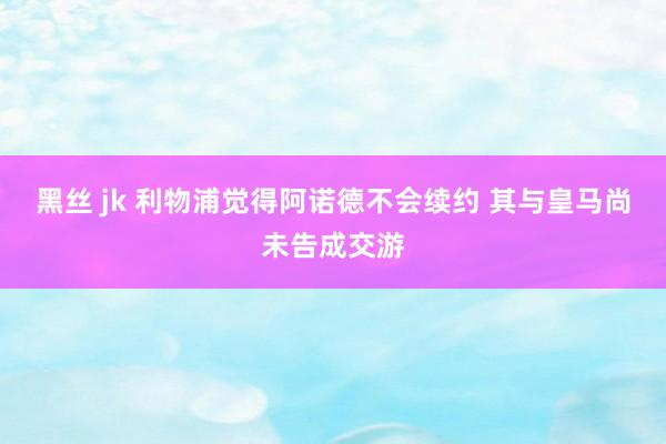 黑丝 jk 利物浦觉得阿诺德不会续约 其与皇马尚未告成交游