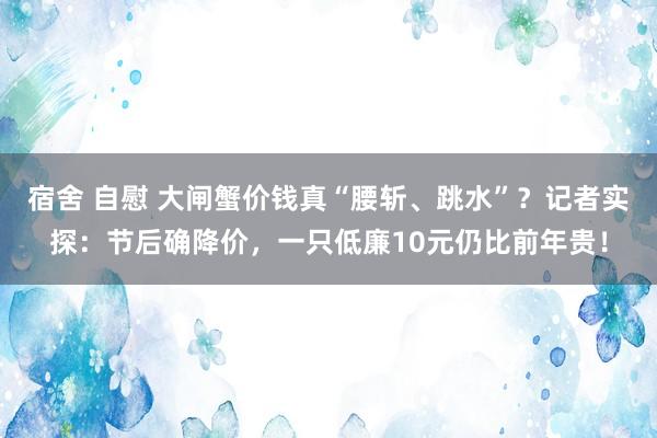 宿舍 自慰 大闸蟹价钱真“腰斩、跳水”？记者实探：节后确降价，一只低廉10元仍比前年贵！