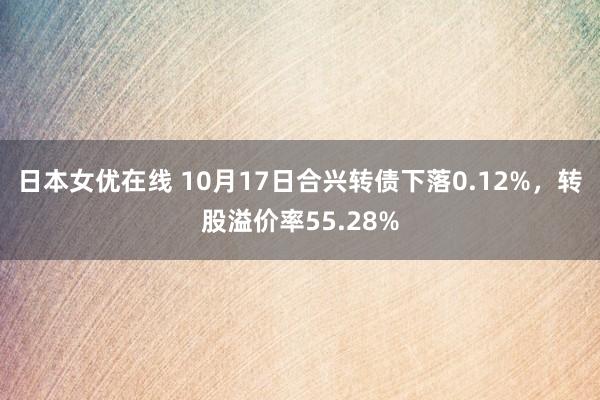 日本女优在线 10月17日合兴转债下落0.12%，转股溢价率55.28%