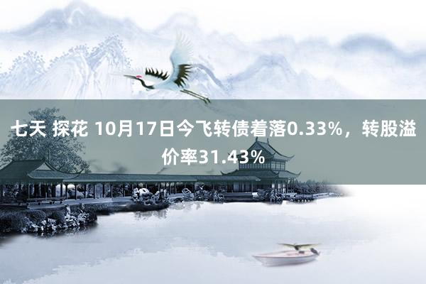 七天 探花 10月17日今飞转债着落0.33%，转股溢价率31.43%