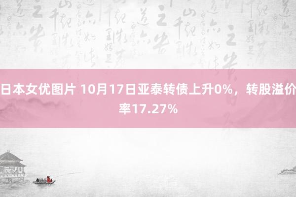 日本女优图片 10月17日亚泰转债上升0%，转股溢价率17.27%