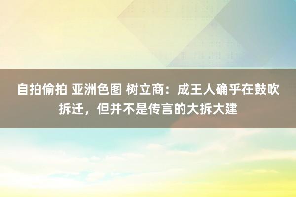 自拍偷拍 亚洲色图 树立商：成王人确乎在鼓吹拆迁，但并不是传言的大拆大建