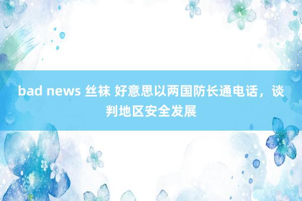 bad news 丝袜 好意思以两国防长通电话，谈判地区安全发展