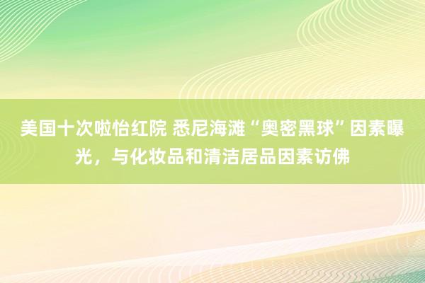 美国十次啦怡红院 悉尼海滩“奥密黑球”因素曝光，与化妆品和清洁居品因素访佛