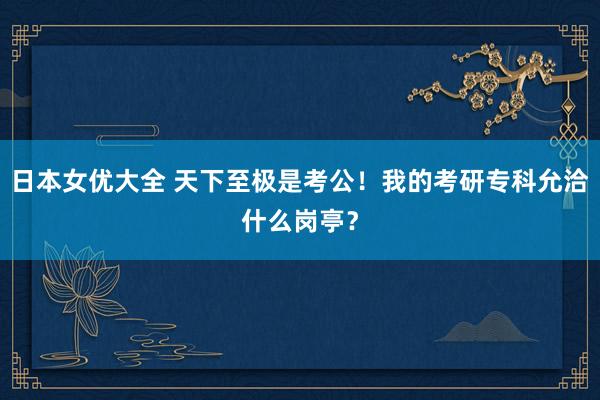 日本女优大全 天下至极是考公！我的考研专科允洽什么岗亭？