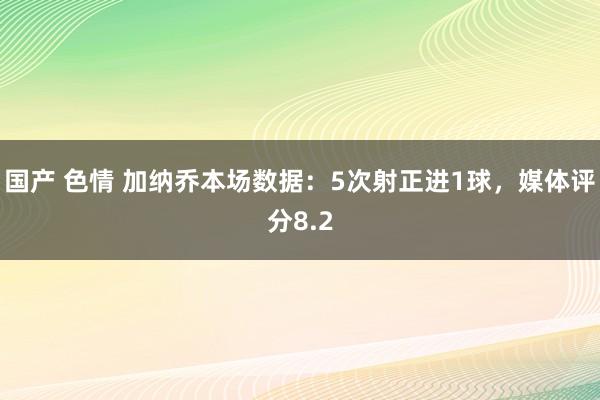 国产 色情 加纳乔本场数据：5次射正进1球，媒体评分8.2