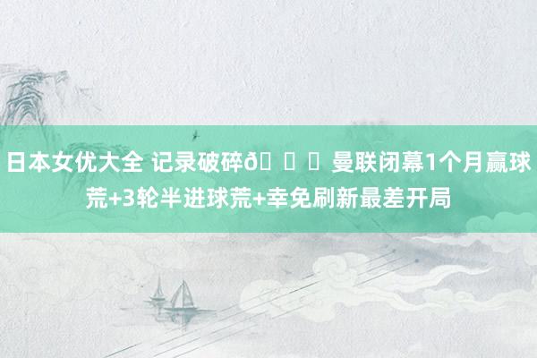 日本女优大全 记录破碎👊曼联闭幕1个月赢球荒+3轮半进球荒+幸免刷新最差开局