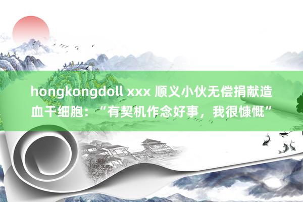 hongkongdoll xxx 顺义小伙无偿捐献造血干细胞：“有契机作念好事，我很慷慨”